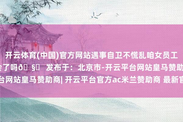 开云体育(中国)官方网站遇事自卫不慌乱咱女员工宝子的职场必修课你学会了吗🧐 发布于：北京市-开云平台网站皇马赞助商| 开云平台官方ac米兰赞助商 最新官网入口