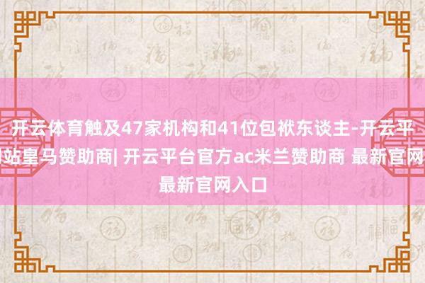 开云体育触及47家机构和41位包袱东谈主-开云平台网站皇马赞助商| 开云平台官方ac米兰赞助商 最新官网入口