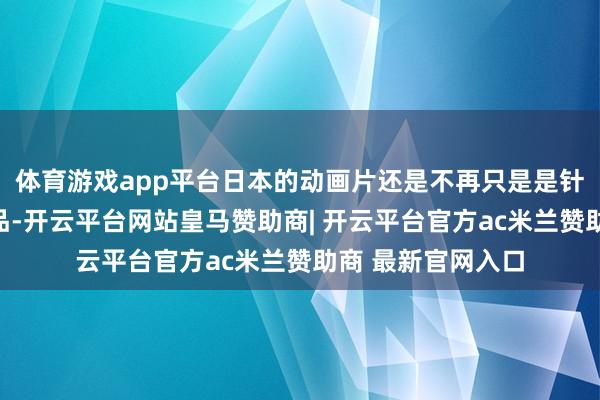 体育游戏app平台日本的动画片还是不再只是是针对小一又友的作品-开云平台网站皇马赞助商| 开云平台官方ac米兰赞助商 最新官网入口