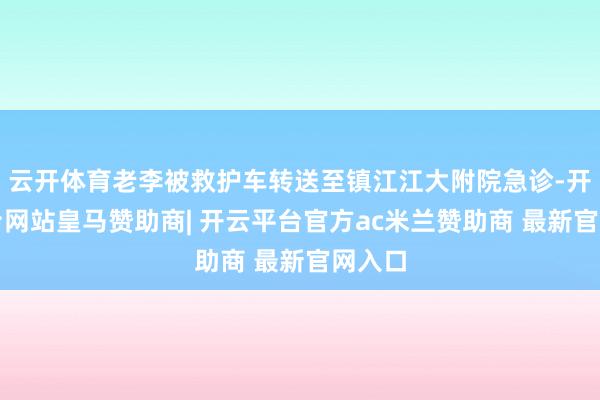 云开体育老李被救护车转送至镇江江大附院急诊-开云平台网站皇马赞助商| 开云平台官方ac米兰赞助商 最新官网入口