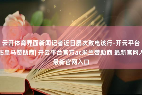 云开体育界面新闻记者近日屡次致电该行-开云平台网站皇马赞助商| 开云平台官方ac米兰赞助商 最新官网入口
