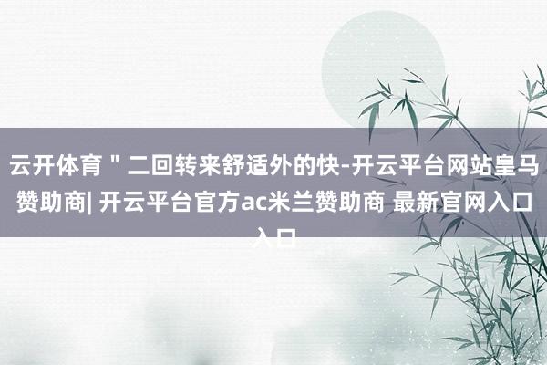 云开体育＂二回转来舒适外的快-开云平台网站皇马赞助商| 开云平台官方ac米兰赞助商 最新官网入口