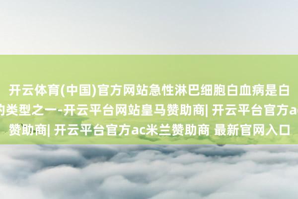 开云体育(中国)官方网站急性淋巴细胞白血病是白血病中调理但愿较大的类型之一-开云平台网站皇马赞助商| 开云平台官方ac米兰赞助商 最新官网入口