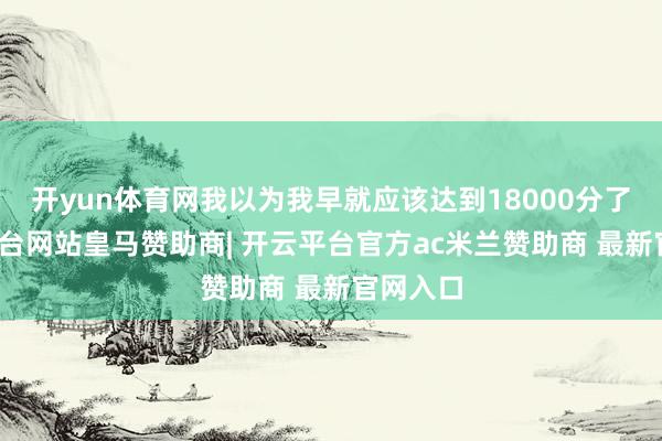 开yun体育网我以为我早就应该达到18000分了-开云平台网站皇马赞助商| 开云平台官方ac米兰赞助商 最新官网入口