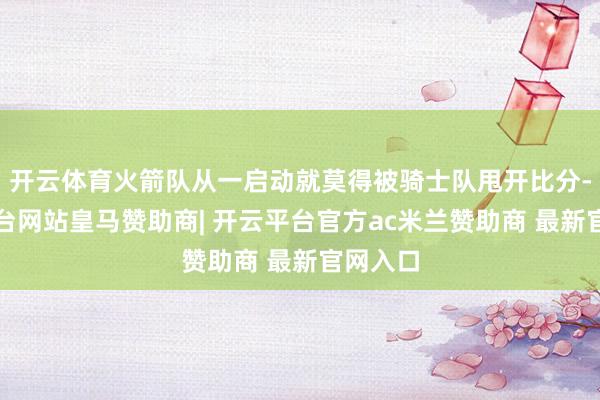 开云体育火箭队从一启动就莫得被骑士队甩开比分-开云平台网站皇马赞助商| 开云平台官方ac米兰赞助商 最新官网入口