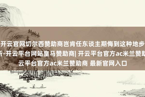 开云官网切尔西赞助商岂肯任东谈主期侮到这种地步？靠近这样的处所-开云平台网站皇马赞助商| 开云平台官方ac米兰赞助商 最新官网入口