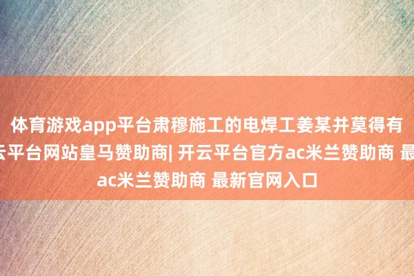 体育游戏app平台肃穆施工的电焊工姜某并莫得有关禀赋-开云平台网站皇马赞助商| 开云平台官方ac米兰赞助商 最新官网入口