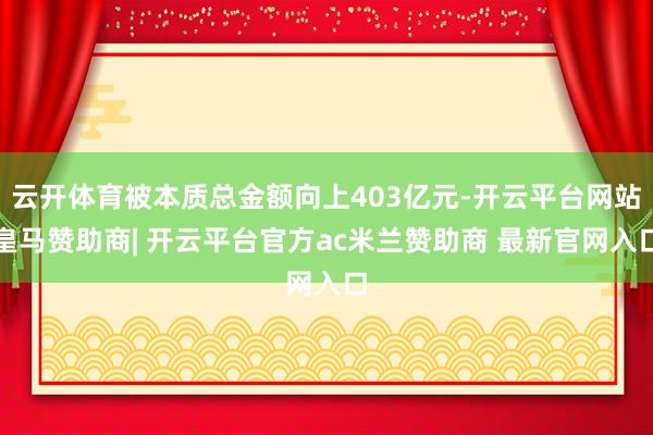云开体育被本质总金额向上403亿元-开云平台网站皇马赞助商| 开云平台官方ac米兰赞助商 最新官网入口