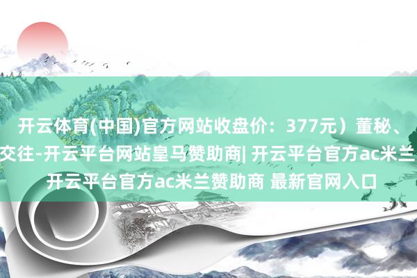 开云体育(中国)官方网站收盘价：377元）董秘、高管王晓宁通过竞价交往-开云平台网站皇马赞助商| 开云平台官方ac米兰赞助商 最新官网入口