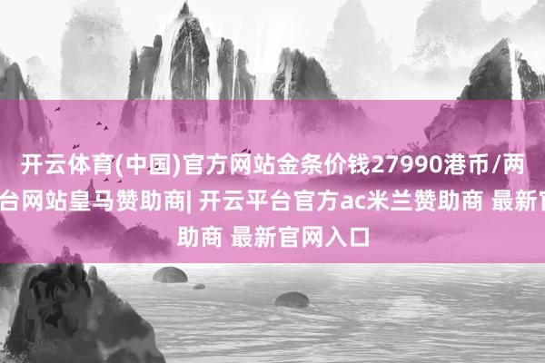 开云体育(中国)官方网站金条价钱27990港币/两-开云平台网站皇马赞助商| 开云平台官方ac米兰赞助商 最新官网入口