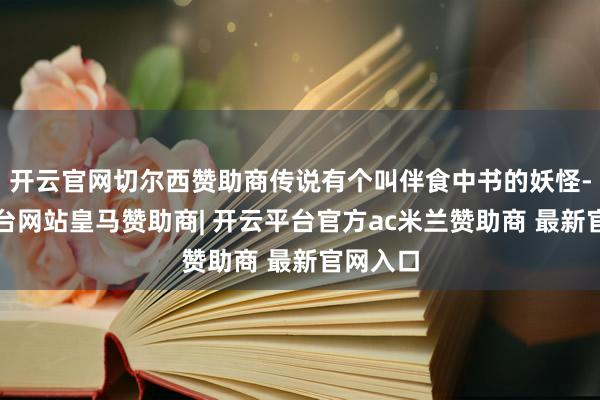 开云官网切尔西赞助商传说有个叫伴食中书的妖怪-开云平台网站皇马赞助商| 开云平台官方ac米兰赞助商 最新官网入口