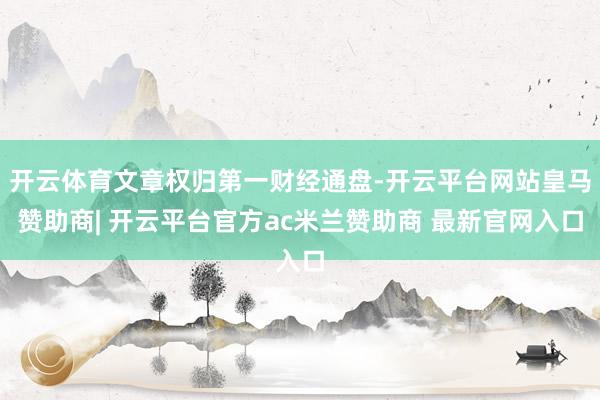 开云体育文章权归第一财经通盘-开云平台网站皇马赞助商| 开云平台官方ac米兰赞助商 最新官网入口