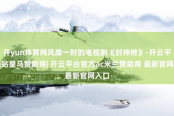开yun体育网风靡一时的电视剧《封神榜》-开云平台网站皇马赞助商| 开云平台官方ac米兰赞助商 最新官网入口