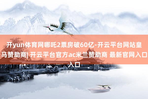 开yun体育网哪吒2票房破60亿-开云平台网站皇马赞助商| 开云平台官方ac米兰赞助商 最新官网入口
