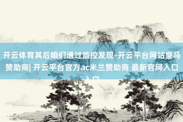 开云体育其后咱们通过监控发现-开云平台网站皇马赞助商| 开云平台官方ac米兰赞助商 最新官网入口