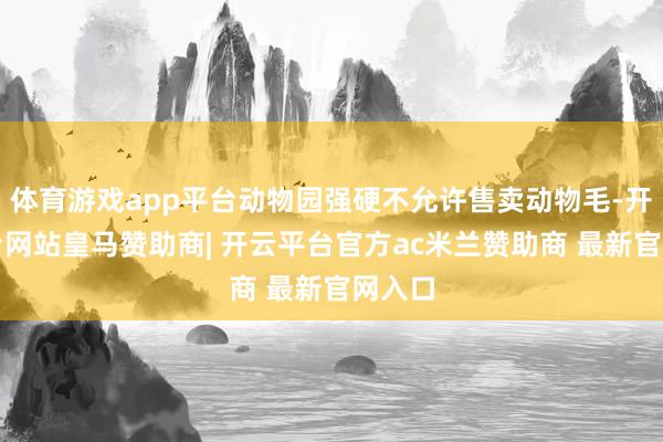 体育游戏app平台动物园强硬不允许售卖动物毛-开云平台网站皇马赞助商| 开云平台官方ac米兰赞助商 最新官网入口