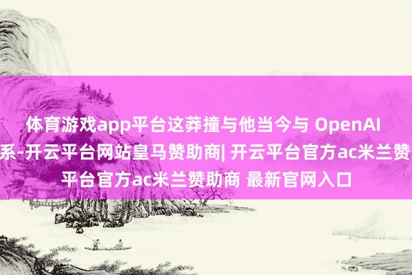 体育游戏app平台这莽撞与他当今与 OpenAI 正在进行的诉讼联系-开云平台网站皇马赞助商| 开云平台官方ac米兰赞助商 最新官网入口
