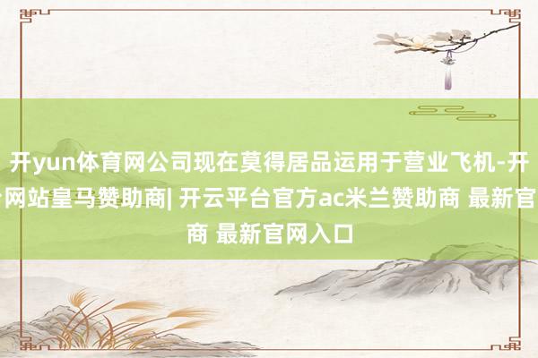 开yun体育网公司现在莫得居品运用于营业飞机-开云平台网站皇马赞助商| 开云平台官方ac米兰赞助商 最新官网入口