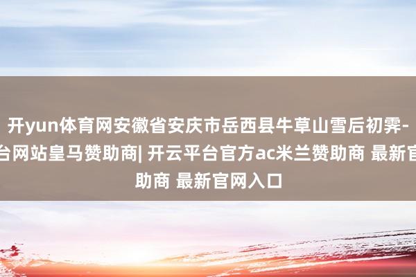 开yun体育网安徽省安庆市岳西县牛草山雪后初霁-开云平台网站皇马赞助商| 开云平台官方ac米兰赞助商 最新官网入口