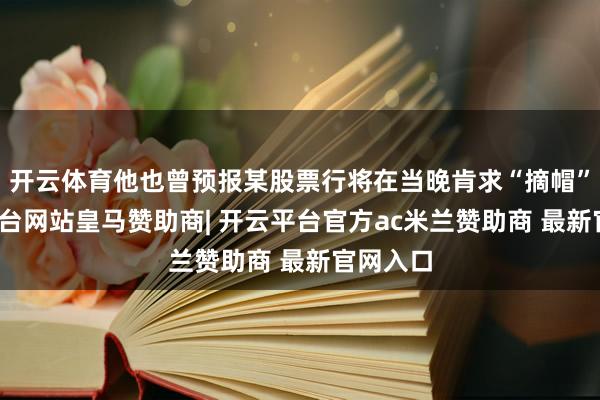 开云体育他也曾预报某股票行将在当晚肯求“摘帽”-开云平台网站皇马赞助商| 开云平台官方ac米兰赞助商 最新官网入口