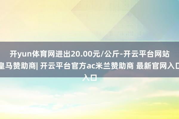 开yun体育网进出20.00元/公斤-开云平台网站皇马赞助商| 开云平台官方ac米兰赞助商 最新官网入口