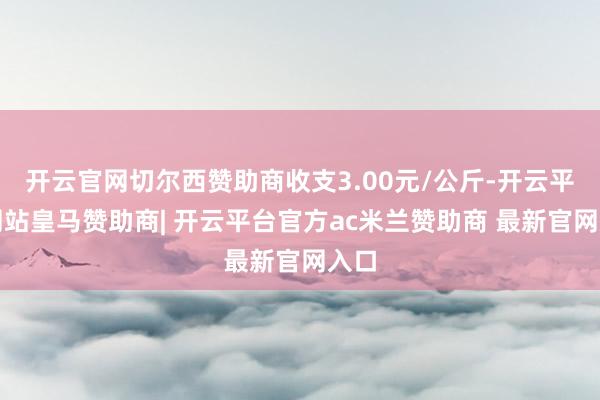 开云官网切尔西赞助商收支3.00元/公斤-开云平台网站皇马赞助商| 开云平台官方ac米兰赞助商 最新官网入口