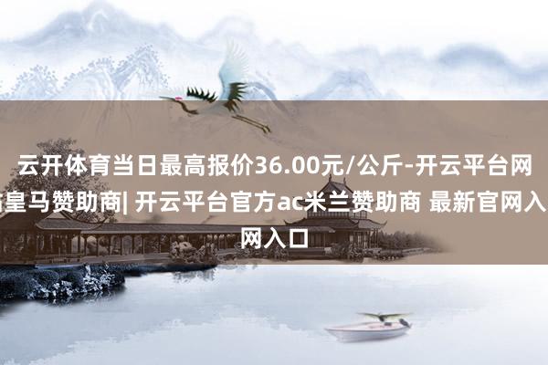 云开体育当日最高报价36.00元/公斤-开云平台网站皇马赞助商| 开云平台官方ac米兰赞助商 最新官网入口