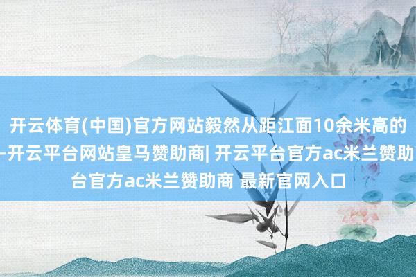开云体育(中国)官方网站毅然从距江面10余米高的护栏处跳入江中-开云平台网站皇马赞助商| 开云平台官方ac米兰赞助商 最新官网入口