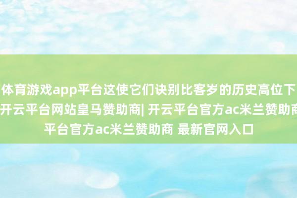 体育游戏app平台这使它们诀别比客岁的历史高位下落26%和22%-开云平台网站皇马赞助商| 开云平台官方ac米兰赞助商 最新官网入口
