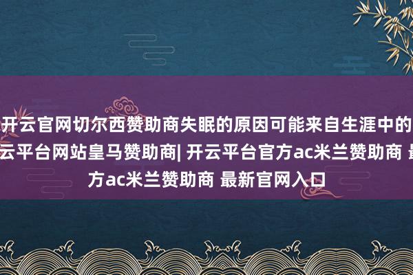 开云官网切尔西赞助商失眠的原因可能来自生涯中的方方面面-开云平台网站皇马赞助商| 开云平台官方ac米兰赞助商 最新官网入口