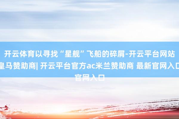 开云体育以寻找“星舰”飞船的碎屑-开云平台网站皇马赞助商| 开云平台官方ac米兰赞助商 最新官网入口