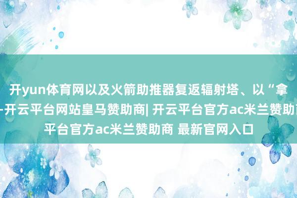 开yun体育网以及火箭助推器复返辐射塔、以“拿获”神气回收等-开云平台网站皇马赞助商| 开云平台官方ac米兰赞助商 最新官网入口