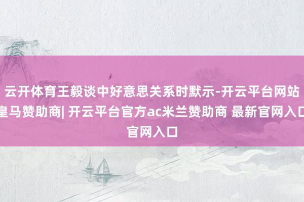 云开体育王毅谈中好意思关系时默示-开云平台网站皇马赞助商| 开云平台官方ac米兰赞助商 最新官网入口