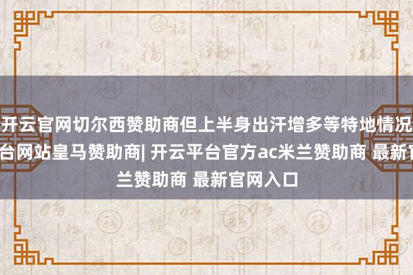 开云官网切尔西赞助商但上半身出汗增多等特地情况-开云平台网站皇马赞助商| 开云平台官方ac米兰赞助商 最新官网入口