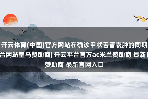 开云体育(中国)官方网站在确诊甲状舌管囊肿的同期-开云平台网站皇马赞助商| 开云平台官方ac米兰赞助商 最新官网入口
