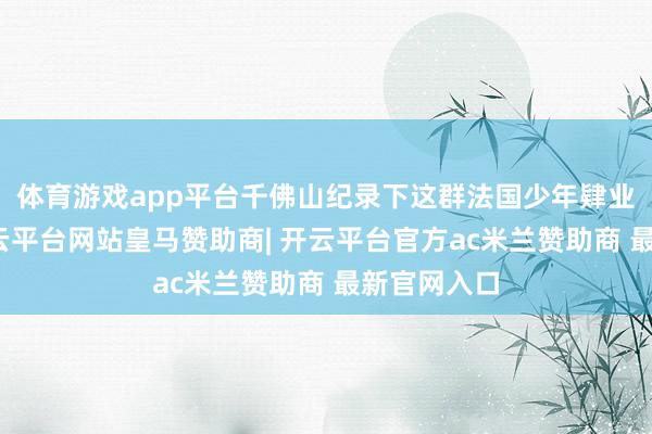 体育游戏app平台千佛山纪录下这群法国少年肄业的萍踪-开云平台网站皇马赞助商| 开云平台官方ac米兰赞助商 最新官网入口