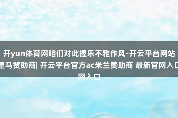 开yun体育网咱们对此握乐不雅作风-开云平台网站皇马赞助商| 开云平台官方ac米兰赞助商 最新官网入口
