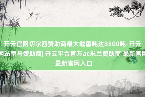 开云官网切尔西赞助商最大载重吨达8500吨-开云平台网站皇马赞助商| 开云平台官方ac米兰赞助商 最新官网入口
