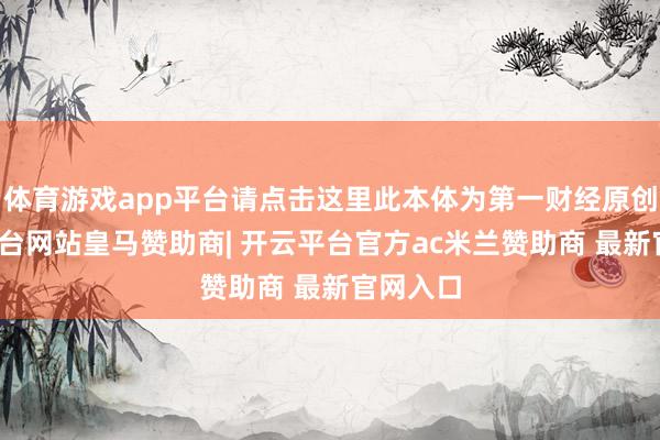 体育游戏app平台请点击这里此本体为第一财经原创-开云平台网站皇马赞助商| 开云平台官方ac米兰赞助商 最新官网入口