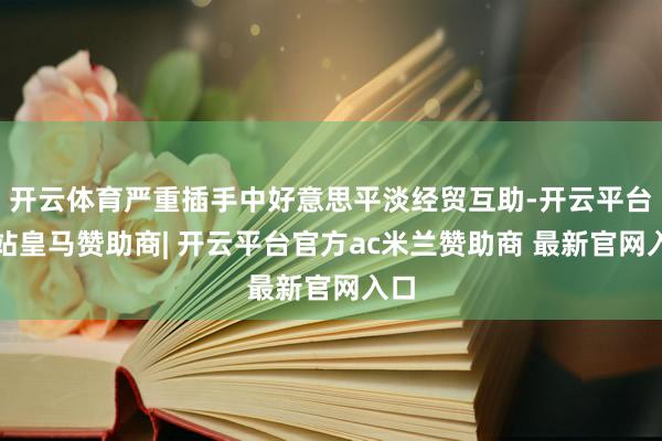 开云体育严重插手中好意思平淡经贸互助-开云平台网站皇马赞助商| 开云平台官方ac米兰赞助商 最新官网入口