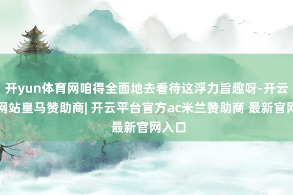 开yun体育网咱得全面地去看待这浮力旨趣呀-开云平台网站皇马赞助商| 开云平台官方ac米兰赞助商 最新官网入口