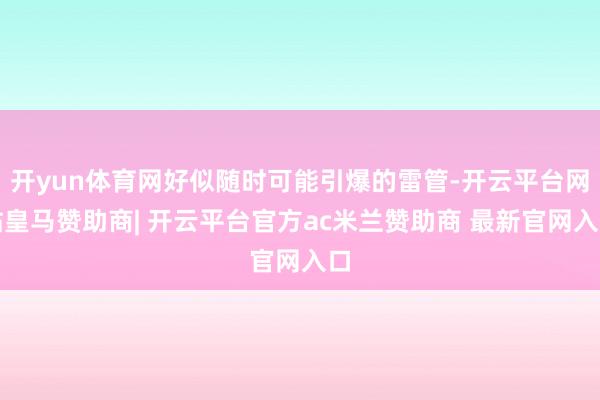 开yun体育网好似随时可能引爆的雷管-开云平台网站皇马赞助商| 开云平台官方ac米兰赞助商 最新官网入口