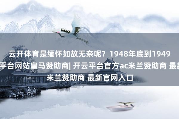 云开体育是缅怀如故无奈呢？1948年底到1949岁首-开云平台网站皇马赞助商| 开云平台官方ac米兰赞助商 最新官网入口