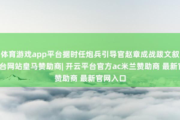 体育游戏app平台据时任炮兵引导官赵章成战跋文叙-开云平台网站皇马赞助商| 开云平台官方ac米兰赞助商 最新官网入口