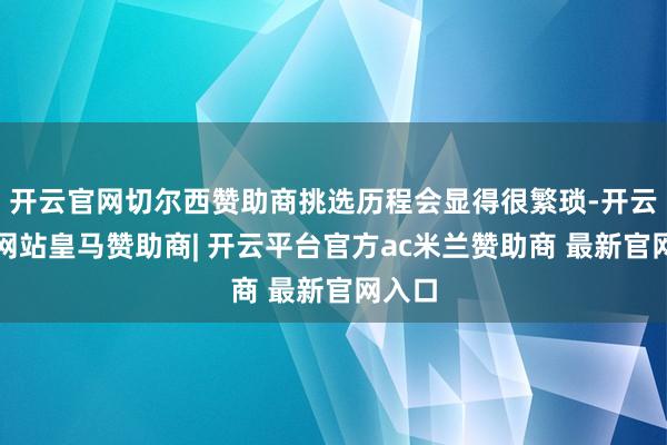开云官网切尔西赞助商挑选历程会显得很繁琐-开云平台网站皇马赞助商| 开云平台官方ac米兰赞助商 最新官网入口