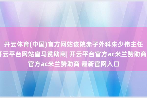 开云体育(中国)官方网站该院赤子外科朱少伟主任团队接诊后-开云平台网站皇马赞助商| 开云平台官方ac米兰赞助商 最新官网入口
