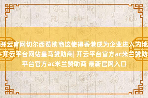 开云官网切尔西赞助商这使得香港成为企业进入内地商场的政策跳板-开云平台网站皇马赞助商| 开云平台官方ac米兰赞助商 最新官网入口