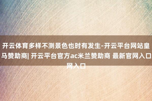 开云体育多样不测景色也时有发生-开云平台网站皇马赞助商| 开云平台官方ac米兰赞助商 最新官网入口