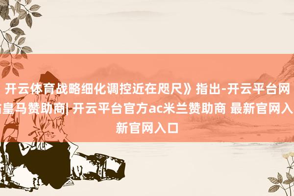 开云体育战略细化调控近在咫尺》指出-开云平台网站皇马赞助商| 开云平台官方ac米兰赞助商 最新官网入口
