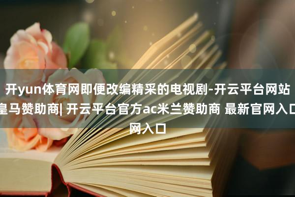 开yun体育网即便改编精采的电视剧-开云平台网站皇马赞助商| 开云平台官方ac米兰赞助商 最新官网入口